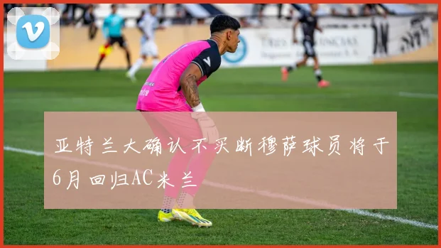 亚特兰大确认不买断穆萨球员将于6月回归AC米兰