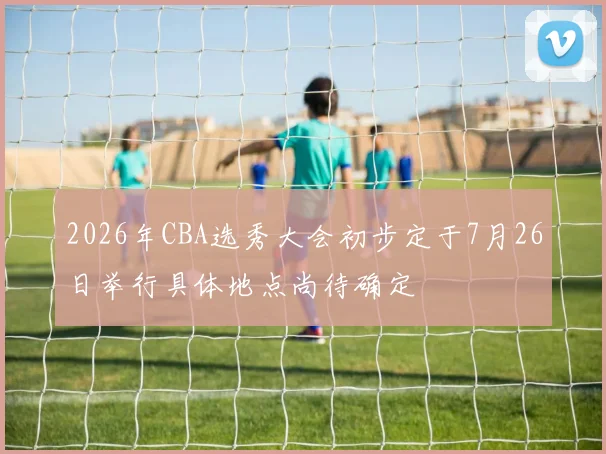 2026年CBA选秀大会初步定于7月26日举行具体地点尚待确定