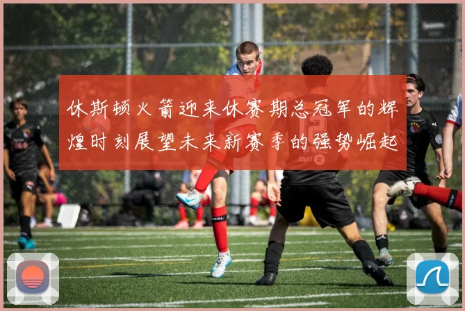 休斯顿火箭迎来休赛期总冠军的辉煌时刻展望未来新赛季的强势崛起