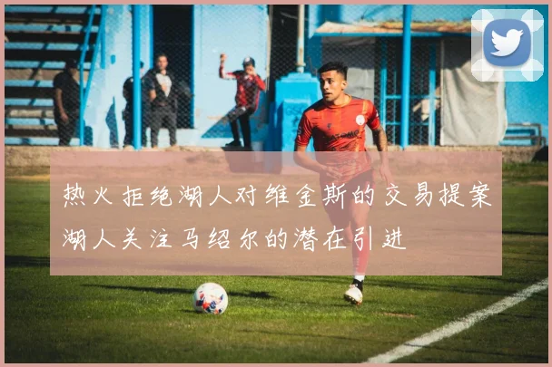热火拒绝湖人对维金斯的交易提案湖人关注马绍尔的潜在引进