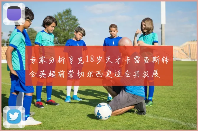 专家分析亨克18岁天才卡雷查斯转会英超前景切尔西更适合其发展
