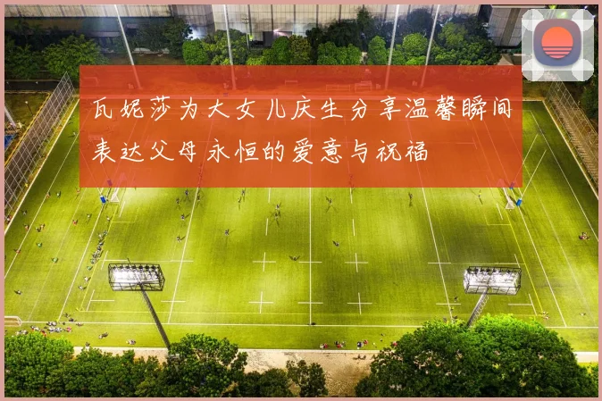 瓦妮莎为大女儿庆生分享温馨瞬间表达父母永恒的爱意与祝福