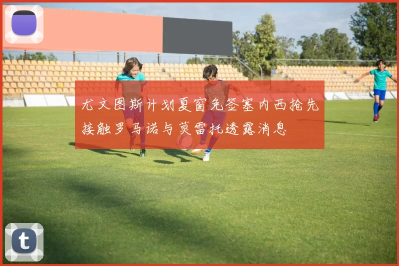 尤文图斯计划夏窗免签塞内西抢先接触罗马诺与莫雷托透露消息