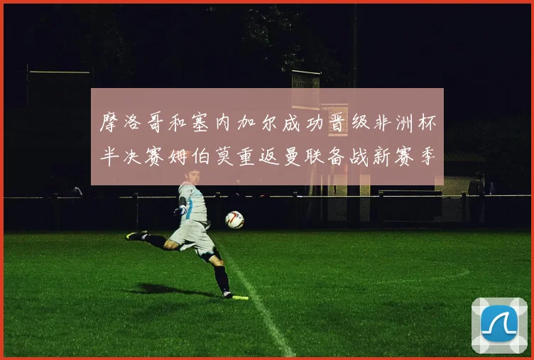 摩洛哥和塞内加尔成功晋级非洲杯半决赛姆伯莫重返曼联备战新赛季