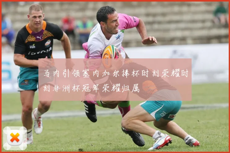 马内引领塞内加尔捧杯时刻荣耀时刻非洲杯冠军荣耀归属