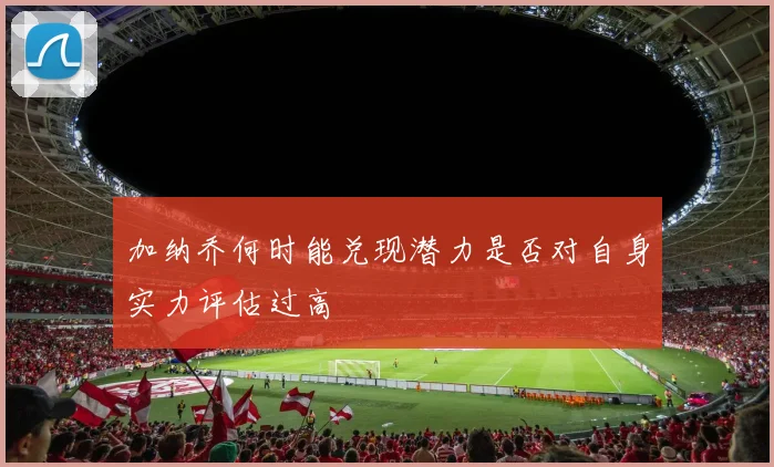加纳乔何时能兑现潜力是否对自身实力评估过高
