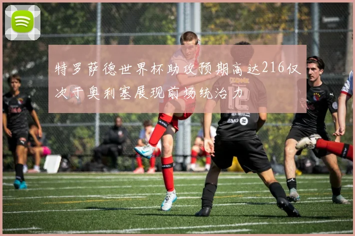 特罗萨德世界杯助攻预期高达216仅次于奥利塞展现前场统治力