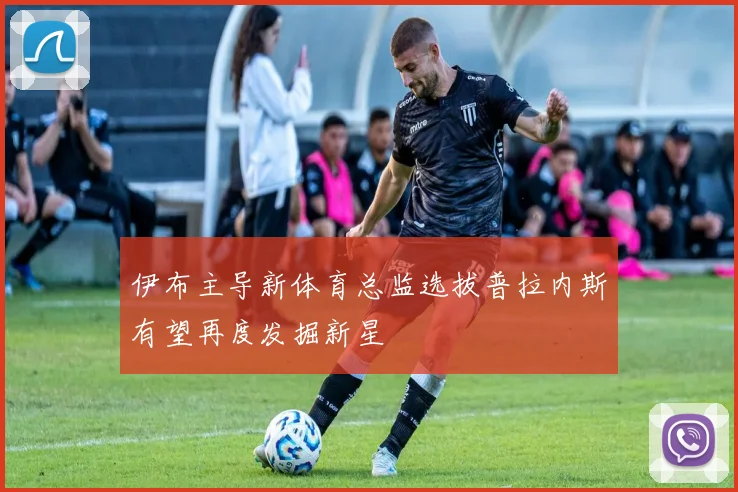 伊布主导新体育总监选拔普拉内斯有望再度发掘新星