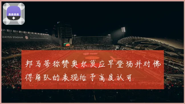 邦马蒂称赞奥尔莫应早登场并对佛得角队的表现给予高度认可