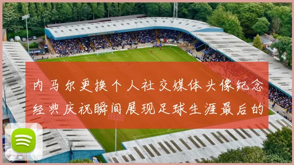 内马尔更换个人社交媒体头像纪念经典庆祝瞬间展现足球生涯最后的辉煌时刻