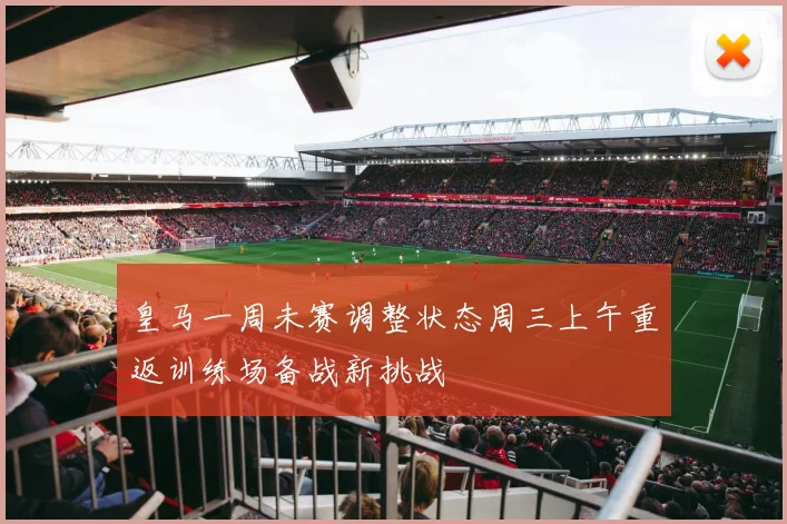 皇马一周未赛调整状态周三上午重返训练场备战新挑战