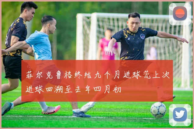 菲尔克鲁格终结九个月进球荒上次进球回溯至去年四月初