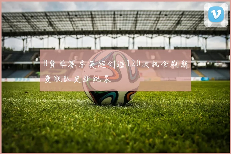 B费单赛季英超创造120次机会刷新曼联队史新纪录