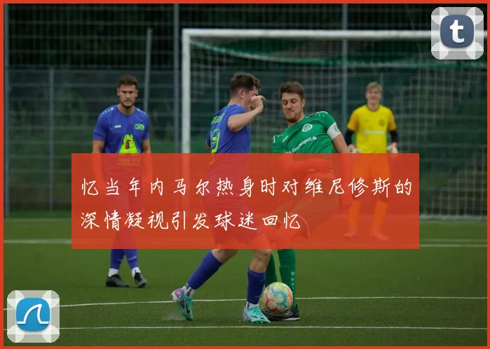 忆当年内马尔热身时对维尼修斯的深情凝视引发球迷回忆