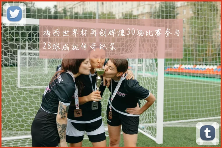 梅西世界杯再创辉煌30场比赛参与28球成就传奇纪录