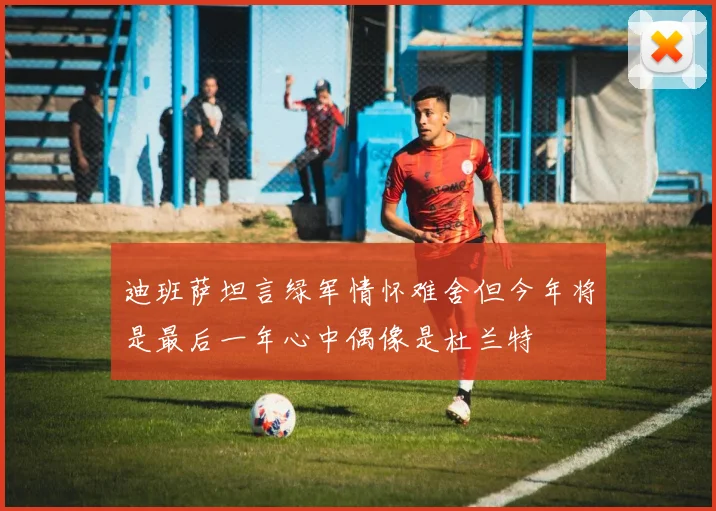 迪班萨坦言绿军情怀难舍但今年将是最后一年心中偶像是杜兰特