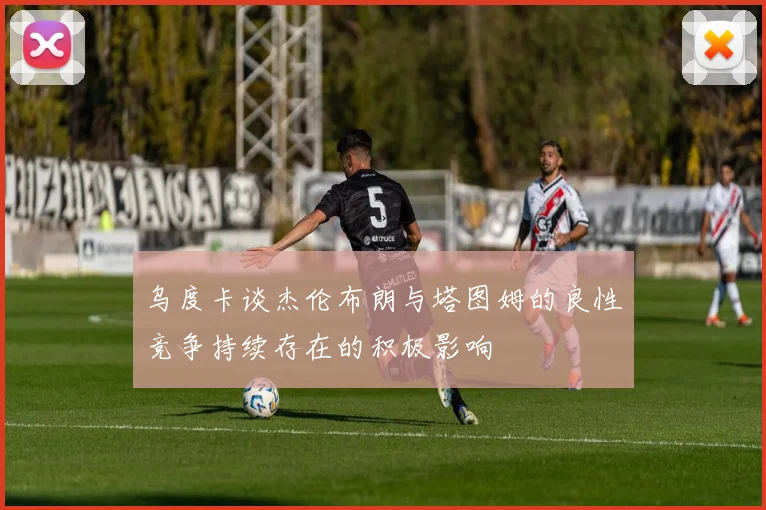 乌度卡谈杰伦布朗与塔图姆的良性竞争持续存在的积极影响