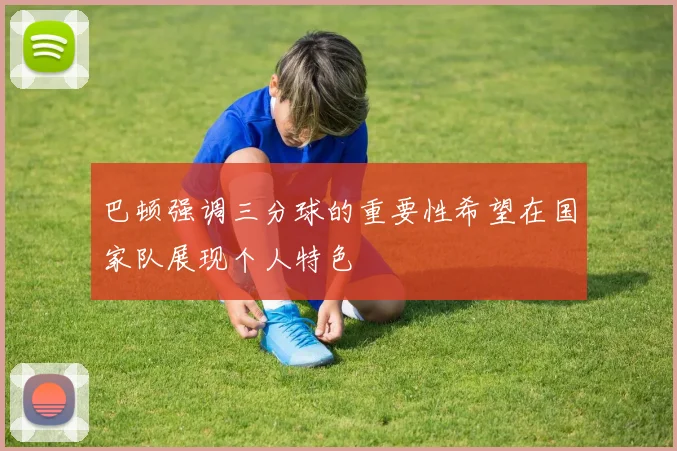 巴顿强调三分球的重要性希望在国家队展现个人特色