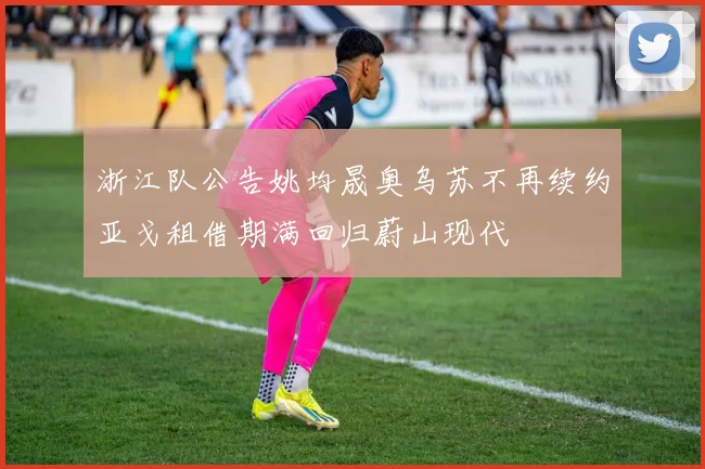 浙江队公告姚均晟奥乌苏不再续约亚戈租借期满回归蔚山现代
