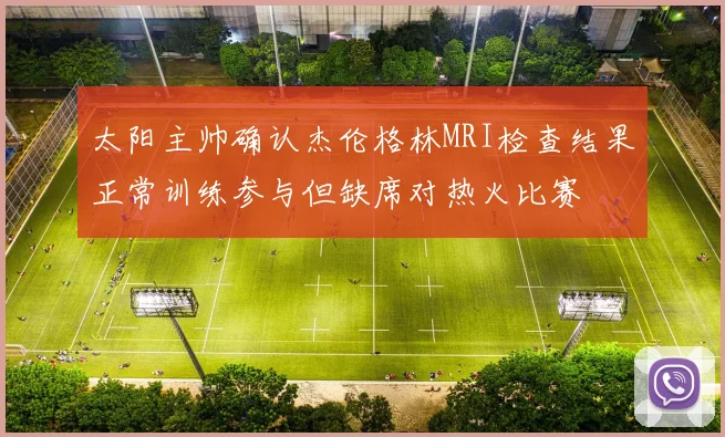 太阳主帅确认杰伦格林MRI检查结果正常训练参与但缺席对热火比赛