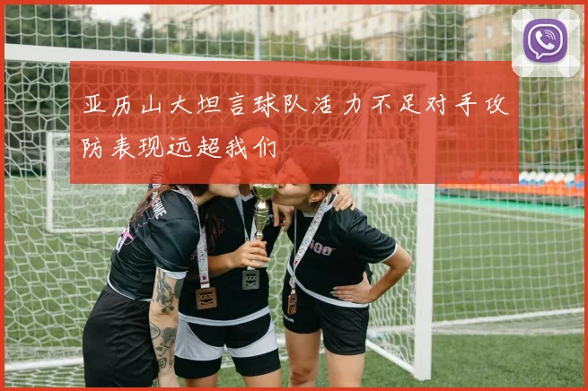 亚历山大坦言球队活力不足对手攻防表现远超我们