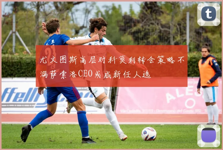 尤文图斯高层对科莫利转会策略不满萨索洛CEO或成新任人选